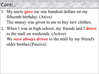 Conti…
1. My uncle gave me one hundred dollars on my
fifteenth birthday. (Ative)
The money was given to me to buy new clothes.
2. When I was in high school, my friends and I drove
to the mall on weekends. (Active)
We were always driven to the mall by my friend's
older brother.(Passive)
 