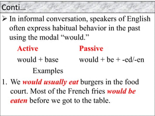 Conti…
➢ In informal conversation, speakers of English
often express habitual behavior in the past
using the modal “would.”
Active Passive
would + base would + be + -ed/-en
Examples
1. We would usually eat burgers in the food
court. Most of the French fries would be
eaten before we got to the table.
 