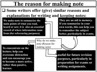 The reason for making note
❑ Some writers offer (give) similar reasons and
explanations for writing and keeping notes:
We make-note to summarize the
main points of what you read,
heard or saw; it is also an essential
record of where information came
from (for referencing purposes).
They are an aid to memory.
If you summarize in your
own words, this can help you
to remember the subject
better, particularly in exams.
useful for future revision
purposes, particularly in
preparation for exams or
writing assignments.
Why do we make
note (Reason for
making note)
To concentrate on the
lecture; help you
overcome distraction
and can encourage you
to become a more active,
rather than passive,
learner.
 
