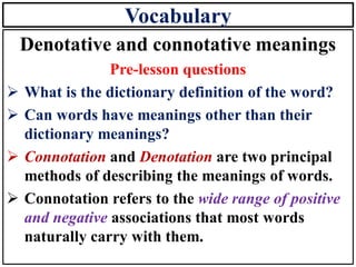 Vocabulary
Denotative and connotative meanings
Pre-lesson questions
➢ What is the dictionary definition of the word?
➢ Can words have meanings other than their
dictionary meanings?
➢ Connotation and Denotation are two principal
methods of describing the meanings of words.
➢ Connotation refers to the wide range of positive
and negative associations that most words
naturally carry with them.
 