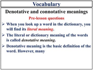 Vocabulary
Denotative and connotative meanings
Pre-lesson questions
➢ When you look up a word in the dictionary, you
will find its literal meaning.
➢ The literal or dictionary meaning of the words
is called denotative meaning.
➢ Denotative meaning is the basic definition of the
word. However, many
 