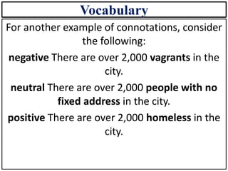 Vocabulary
For another example of connotations, consider
the following:
negative There are over 2,000 vagrants in the
city.
neutral There are over 2,000 people with no
fixed address in the city.
positive There are over 2,000 homeless in the
city.
 