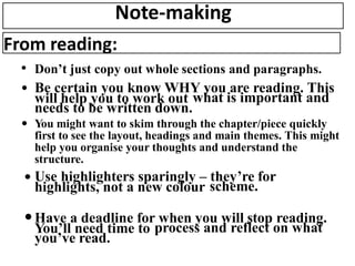 Note-making
From reading:
• Don’t just copy out whole sections and paragraphs.
• Be certain you know WHY you are reading. This
will help you to work out what is important and
needs to be written down.
• You might want to skim through the chapter/piece quickly
first to see the layout, headings and main themes. This might
help you organise your thoughts and understand the
structure.
• Use highlighters sparingly – they’re for
highlights, not a new colour scheme.
•Have a deadline for when you will stop reading.
You’ll need time to process and reflect on what
you’ve read.
 