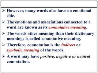 ➢ However, many words also have an emotional
side.
➢ The emotions and associations connected to a
word are known as its connotative meaning.
➢ The words other meaning than their dictionary
meanings is called connotative meaning.
➢ Therefore, connotation is the indirect or
symbolic meaning of the words.
➢ A word may have positive, negative or neutral
connotation.
 