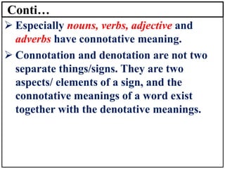 Conti…
➢ Especially nouns, verbs, adjective and
adverbs have connotative meaning.
➢ Connotation and denotation are not two
separate things/signs. They are two
aspects/ elements of a sign, and the
connotative meanings of a word exist
together with the denotative meanings.
 