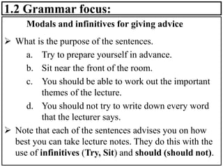 1.2 Grammar focus:
Modals and infinitives for giving advice
➢ What is the purpose of the sentences.
a. Try to prepare yourself in advance.
b. Sit near the front of the room.
c. You should be able to work out the important
themes of the lecture.
d. You should not try to write down every word
that the lecturer says.
➢ Note that each of the sentences advises you on how
best you can take lecture notes. They do this with the
use of infinitives (Try, Sit) and should (should not).
 