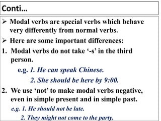 Conti…
➢ Modal verbs are special verbs which behave
very differently from normal verbs.
➢ Here are some important differences:
1. Modal verbs do not take ‘-s’ in the third
person.
e.g. 1. He can speak Chinese.
2. She should be here by 9:00.
2. We use ‘not’ to make modal verbs negative,
even in simple present and in simple past.
e.g. 1. He should not be late.
2. They might not come to the party.
 