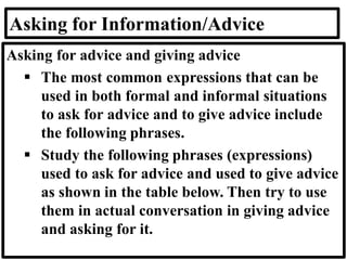 Asking for Information/Advice
Asking for advice and giving advice
▪ The most common expressions that can be
used in both formal and informal situations
to ask for advice and to give advice include
the following phrases.
▪ Study the following phrases (expressions)
used to ask for advice and used to give advice
as shown in the table below. Then try to use
them in actual conversation in giving advice
and asking for it.
 