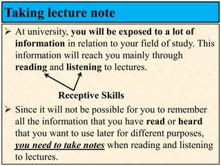 Taking lecture note
➢ At university, you will be exposed to a lot of
information in relation to your field of study. This
information will reach you mainly through
reading and listening to lectures.
Receptive Skills
➢ Since it will not be possible for you to remember
all the information that you have read or heard
that you want to use later for different purposes,
you need to take notes when reading and listening
to lectures.
 