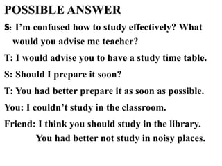 POSSIBLE ANSWER
S: I’m confused how to study effectively? What
would you advise me teacher?
T: I would advise you to have a study time table.
S: Should I prepare it soon?
T: You had better prepare it as soon as possible.
You: I couldn’t study in the classroom.
Friend: I think you should study in the library.
You had better not study in noisy places.
 
