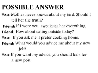 POSSIBLE ANSWER
You: Mother never knows about my bird. Should I
tell her the truth?
Friend: If I were you, I would tell her everything.
Friend: How about eating outside today?
You: If you ask me, I prefer cooking home.
Friend: What would you advice me about my new
job?
You: If you want my advice, you should look for
a new post.
 