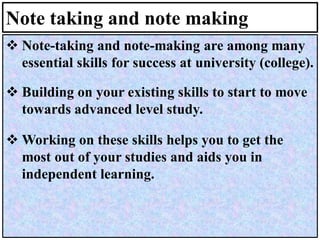 Note taking and note making
❖ Note-taking and note-making are among many
essential skills for success at university (college).
❖ Building on your existing skills to start to move
towards advanced level study.
❖ Working on these skills helps you to get the
most out of your studies and aids you in
independent learning.
 