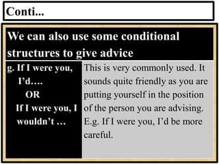 Conti...
We can also use some conditional
structures to give advice
g. If I were you,
I’d….
OR
If I were you, I
wouldn’t …
This is very commonly used. It
sounds quite friendly as you are
putting yourself in the position
of the person you are advising.
E.g. If I were you, I’d be more
careful.
 