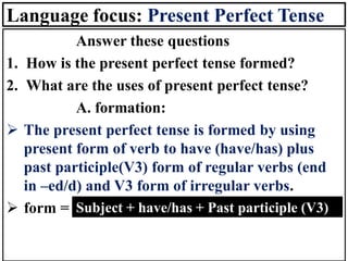 Language focus: Present Perfect Tense
Answer these questions
1. How is the present perfect tense formed?
2. What are the uses of present perfect tense?
A. formation:
➢ The present perfect tense is formed by using
present form of verb to have (have/has) plus
past participle(V3) form of regular verbs (end
in –ed/d) and V3 form of irregular verbs.
➢ form = Subject + have/has + Past participle (V3)
 