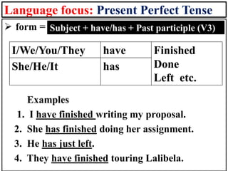 Language focus: Present Perfect Tense
➢ form =
Examples
1. I have finished writing my proposal.
2. She has finished doing her assignment.
3. He has just left.
4. They have finished touring Lalibela.
Subject + have/has + Past participle (V3)
I/We/You/They have Finished
Done
Left etc.
She/He/It has
 