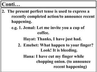 Conti…
2. The present perfect tense is used to express a
recently completed action/to announce recent
happening.
e.g. 1. Jemal: Let me invite you a cup of
coffee.
Hayat: Thanks, I have just had.
2. Emebet: What happen to your finger?
Look! It is bleeding.
Hana: I have cut my finger while
chopping onion. (to announce
recent happening)
 