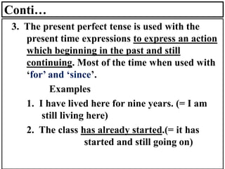 Conti…
3. The present perfect tense is used with the
present time expressions to express an action
which beginning in the past and still
continuing. Most of the time when used with
‘for’ and ‘since’.
Examples
1. I have lived here for nine years. (= I am
still living here)
2. The class has already started.(= it has
started and still going on)
 