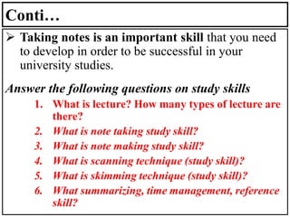 Conti…
➢ Taking notes is an important skill that you need
to develop in order to be successful in your
university studies.
Answer the following questions on study skills
1. What is lecture? How many types of lecture are
there?
2. What is note taking study skill?
3. What is note making study skill?
4. What is scanning technique (study skill)?
5. What is skimming technique (study skill)?
6. What summarizing, time management, reference
skill?
 