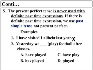 Conti…
5. The present perfect tense is never used with
definite past time expressions. If there is
definite past time expression, we use past
simple tense not present perfect.
Examples
1. I have visited Lalibela last year.
2. Yesterday we ___ (play) football after
classes.
A. have played C. have play
B. has played D. played
 