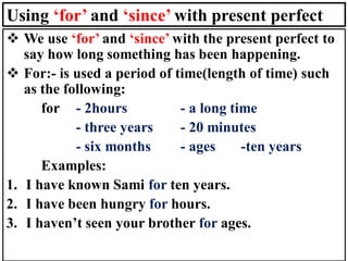 Using ‘for’ and ‘since’ with present perfect
❖ We use ‘for’ and ‘since’ with the present perfect to
say how long something has been happening.
❖ For:- is used a period of time(length of time) such
as the following:
for - 2hours - a long time
- three years - 20 minutes
- six months - ages -ten years
Examples:
1. I have known Sami for ten years.
2. I have been hungry for hours.
3. I haven’t seen your brother for ages.
 