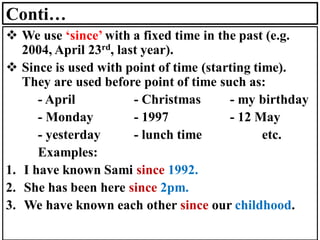 Conti…
❖ We use ‘since’ with a fixed time in the past (e.g.
2004, April 23rd, last year).
❖ Since is used with point of time (starting time).
They are used before point of time such as:
- April - Christmas - my birthday
- Monday - 1997 - 12 May
- yesterday - lunch time etc.
Examples:
1. I have known Sami since 1992.
2. She has been here since 2pm.
3. We have known each other since our childhood.
 