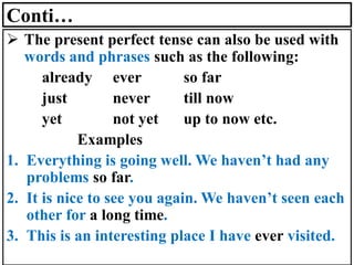 Conti…
➢ The present perfect tense can also be used with
words and phrases such as the following:
already ever so far
just never till now
yet not yet up to now etc.
Examples
1. Everything is going well. We haven’t had any
problems so far.
2. It is nice to see you again. We haven’t seen each
other for a long time.
3. This is an interesting place I have ever visited.
 