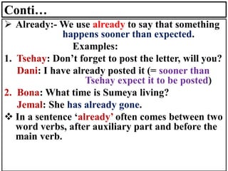 Conti…
➢ Already:- We use already to say that something
happens sooner than expected.
Examples:
1. Tsehay: Don’t forget to post the letter, will you?
Dani: I have already posted it (= sooner than
Tsehay expect it to be posted)
2. Bona: What time is Sumeya living?
Jemal: She has already gone.
❖ In a sentence ‘already’ often comes between two
word verbs, after auxiliary part and before the
main verb.
 