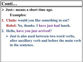 Conti…
➢ Just:- means a short time ago.
Examples:
1. Chala: would you like something to eat?
Robel: No, thanks. I have just had lunch.
2. Hello, have you just arrived?
➢ Just is also used between two word verbs,
after auxiliary verb and before the main verb
in the sentence.
 