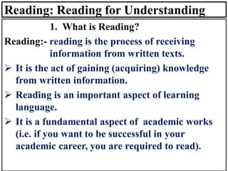 Reading: Reading for Understanding
1. What is Reading?
Reading:- reading is the process of receiving
information from written texts.
➢ It is the act of gaining (acquiring) knowledge
from written information.
➢ Reading is an important aspect of learning
language.
➢ It is a fundamental aspect of academic works
(i.e. if you want to be successful in your
academic career, you are required to read).
 