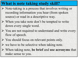 What is note taking study skill?
➢ Note-taking is a process that involves writing or
recording information you hear (from spoken
source) or read in a descriptive way.
➢ When you take note don’t be tempted to write
down every single word.
➢ You are not required to understand and write every
flow of speech.
➢ You should focus on relevant points only.
➢ we have to be selective when taking note.
➢ When taking note, be brief and use acronyms that
make sense to you.
 