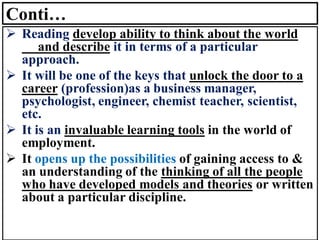 Conti…
➢ Reading develop ability to think about the world
and describe it in terms of a particular
approach.
➢ It will be one of the keys that unlock the door to a
career (profession)as a business manager,
psychologist, engineer, chemist teacher, scientist,
etc.
➢ It is an invaluable learning tools in the world of
employment.
➢ It opens up the possibilities of gaining access to &
an understanding of the thinking of all the people
who have developed models and theories or written
about a particular discipline.
 