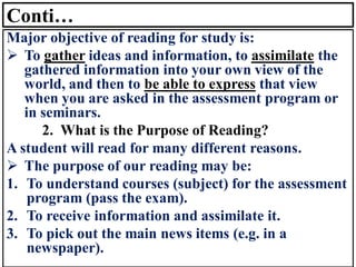 Conti…
Major objective of reading for study is:
➢ To gather ideas and information, to assimilate the
gathered information into your own view of the
world, and then to be able to express that view
when you are asked in the assessment program or
in seminars.
2. What is the Purpose of Reading?
A student will read for many different reasons.
➢ The purpose of our reading may be:
1. To understand courses (subject) for the assessment
program (pass the exam).
2. To receive information and assimilate it.
3. To pick out the main news items (e.g. in a
newspaper).
 