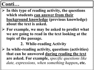 Conti…
➢ In this type of reading activity, the questions
which students can answer from their
background knowledge (previous knowledge)
about the text is asked.
➢ For example, we may be asked to predict what
we are going to read in the text looking at the
topic of the passage.
2. While-reading Activity
➢ In while-reading activity, questions (activities)
that can be answered during reading the text
are asked. For example, specific questions like
date, expressions, when something happen, etc.
 