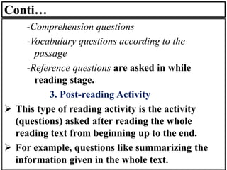 Conti…
-Comprehension questions
-Vocabulary questions according to the
passage
-Reference questions are asked in while
reading stage.
3. Post-reading Activity
➢ This type of reading activity is the activity
(questions) asked after reading the whole
reading text from beginning up to the end.
➢ For example, questions like summarizing the
information given in the whole text.
 