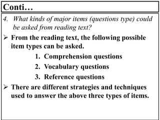 Conti…
4. What kinds of major items (questions type) could
be asked from reading text?
➢ From the reading text, the following possible
item types can be asked.
1. Comprehension questions
2. Vocabulary questions
3. Reference questions
➢ There are different strategies and techniques
used to answer the above three types of items.
 