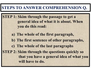 STEPS TO ANSWER COMPREHENSION Q.
STEP 1: Skim through the passage to get a
general idea of what it is about. When
you do this read:
a) The whole of the first paragraph,
b) The first sentence of other paragraphs,
c) The whole of the last paragraphs
STEP 2: Skim through the questions quickly so
that you have a general idea of what you
will have to do.
 