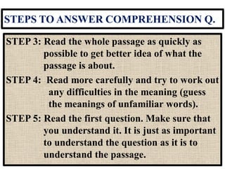 STEPS TO ANSWER COMPREHENSION Q.
STEP 3: Read the whole passage as quickly as
possible to get better idea of what the
passage is about.
STEP 4: Read more carefully and try to work out
any difficulties in the meaning (guess
the meanings of unfamiliar words).
STEP 5: Read the first question. Make sure that
you understand it. It is just as important
to understand the question as it is to
understand the passage.
 