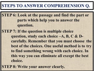 STEPS TO ANSWER COMPREHENSION Q.
STEP 6: Look at the passage and find the part or
parts which help you to answer the
question.
STEP 7: If the question is multiple choice
question, study each choice –A, B, C & D-
carefully. Remember that you must choose the
best of the choices. One useful method is to try
to find something wrong with each choice. In
this way you can eliminate all except the best
choice.
STEP 8: Write your answer clearly.
 