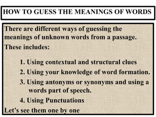 HOW TO GUESS THE MEANINGS OF WORDS
There are different ways of guessing the
meanings of unknown words from a passage.
These includes:
1. Using contextual and structural clues
2. Using your knowledge of word formation.
3. Using antonyms or synonyms and using a
words part of speech.
4. Using Punctuations
Let’s see them one by one
 