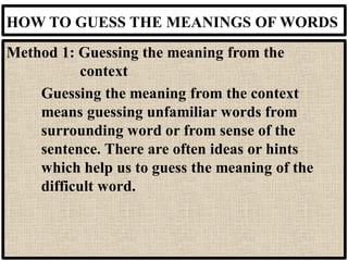 HOW TO GUESS THE MEANINGS OF WORDS
Method 1: Guessing the meaning from the
context
Guessing the meaning from the context
means guessing unfamiliar words from
surrounding word or from sense of the
sentence. There are often ideas or hints
which help us to guess the meaning of the
difficult word.
 