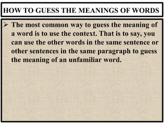 HOW TO GUESS THE MEANINGS OF WORDS
➢ The most common way to guess the meaning of
a word is to use the context. That is to say, you
can use the other words in the same sentence or
other sentences in the same paragraph to guess
the meaning of an unfamiliar word.
 