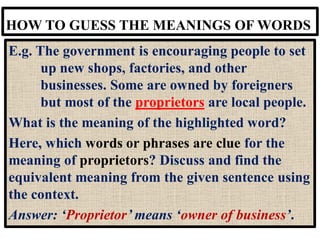 HOW TO GUESS THE MEANINGS OF WORDS
E.g. The government is encouraging people to set
up new shops, factories, and other
businesses. Some are owned by foreigners
but most of the proprietors are local people.
What is the meaning of the highlighted word?
Here, which words or phrases are clue for the
meaning of proprietors? Discuss and find the
equivalent meaning from the given sentence using
the context.
Answer: ‘Proprietor’ means ‘owner of business’.
 