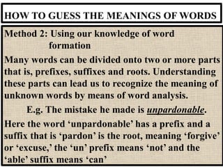HOW TO GUESS THE MEANINGS OF WORDS
Method 2: Using our knowledge of word
formation
Many words can be divided onto two or more parts
that is, prefixes, suffixes and roots. Understanding
these parts can lead us to recognize the meaning of
unknown words by means of word analysis.
E.g. The mistake he made is unpardonable.
Here the word ‘unpardonable’ has a prefix and a
suffix that is ‘pardon’ is the root, meaning ‘forgive’
or ‘excuse,’ the ‘un’ prefix means ‘not’ and the
‘able’ suffix means ‘can’
 