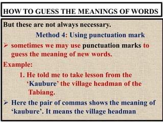 HOW TO GUESS THE MEANINGS OF WORDS
But these are not always necessary.
Method 4: Using punctuation mark
➢ sometimes we may use punctuation marks to
guess the meaning of new words.
Example:
1. He told me to take lesson from the
‘Kaubure’ the village headman of the
Tabiang.
➢ Here the pair of commas shows the meaning of
‘kaubure’. It means the village headman
 