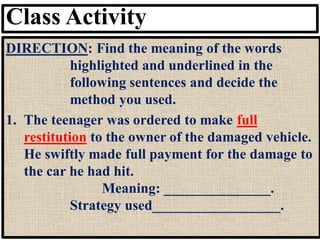 Class Activity
DIRECTION: Find the meaning of the words
highlighted and underlined in the
following sentences and decide the
method you used.
1. The teenager was ordered to make full
restitution to the owner of the damaged vehicle.
He swiftly made full payment for the damage to
the car he had hit.
Meaning: _______________.
Strategy used__________________.
 