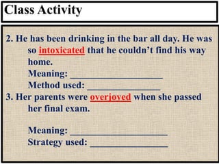 Class Activity
2. He has been drinking in the bar all day. He was
so intoxicated that he couldn’t find his way
home.
Meaning: ___________________
Method used: _______________
3. Her parents were overjoyed when she passed
her final exam.
Meaning: ____________________
Strategy used: ________________
 