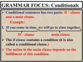 GRAMMAR FOCUS: Conditionals
➢ Conditional sentences has two parts: If – clause
and a main clause.
Example:
1. If you come in time, we will go to class together.
If – clause main clause
➢ The if clause contains a condition (it is also
called a conditional clause.)
➢ The action in the main clause depends on the
fulfillment of this condition.
 