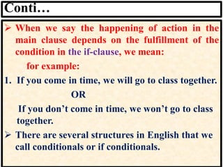 Conti…
➢ When we say the happening of action in the
main clause depends on the fulfillment of the
condition in the if-clause, we mean:
for example:
1. If you come in time, we will go to class together.
OR
If you don’t come in time, we won’t go to class
together.
➢ There are several structures in English that we
call conditionals or if conditionals.
 