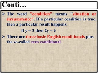 Conti…
➢ The word "condition" means "situation or
circumstance". If a particular condition is true,
then a particular result happens:
if y = 3 then 2y = 6
➢ There are three basic English conditionals plus
the so-called zero conditional.
 