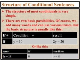 Structure of Conditional Sentences
➢ The structure of most conditionals is very
simple.
➢ There are two basic possibilities. Of course, we
add many words and can use various tenses, but
the basic structure is usually like this:
Or like this:
If + Condition + result
if y = 10 2y = 20
result If condition
2y = 20 if y = 10
 
